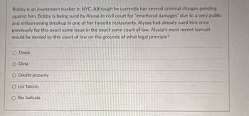 Bobby is an investment banker in NYC. Although he currently has several criminal charges pending against him, Bobby is being sued by Alyssa in civil court for "emotional damages" due to a very public and embarrassing breakup in one of her favorite restaurants. Alyssa had already sued him once previously for this exact same issue in the exact same court of law. Alyssa's most recent lawsuit would be denied by this court of law on the grounds of what legal principle?

- Dyads
- Dicta
- Double jeopardy
- Lex Talionis
- Res Judicata