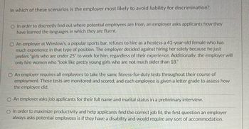 **Question: In which of these scenarios is the employer most likely to avoid liability for discrimination?**

1. In order to discreetly find out where potential employees are from, an employer asks applicants how they have learned the languages in which they are fluent.

2. An employer at Winslow's, a popular sports bar, refuses to hire as a hostess a 41-year-old female who has much experience in that type of position. The employer decided against hiring her solely because he just prefers "girls who are under 25" to work for him, regardless of their experience. Additionally, the employer will only hire women who "look like pretty young girls who are not much older than 18."

3. An employer requires all employees to take the same fitness-for-duty tests throughout their course of employment. These tests are monitored and scored, and each employee is given a letter grade to assess how the employee did.

4. An employer asks job applicants for their full name and marital status in a preliminary interview.

5. In order to maximize productivity and help applicants find the correct job fit, the first question an employer always asks potential employees is if they have a disability and would require any sort of accommodation.