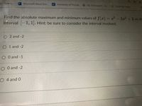 y-Spanis...
Microsoft Word Onl...
UF University of Florida
My Dashboard-St...
TutorTrac Lagin
Find the absolute maximum and minimum values of f(x) = x - 3x + 2 on the
interval 1, 1]. Hint: be sure to consider the interval involved.
O 2 and -2
O 1 and -2
O O and -1
O O and -2
O 4 and 0
