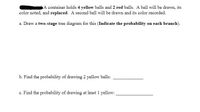 A container holds 4 yellow balls and 2 red balls. A ball will be drawn, its
color noted, and replaced. A second ball will be drawn and its color recorded.
a. Draw a two-stage tree diagram for this (Indicate the probability on each branch).
b. Find the probability of drawing 2 yellow balls:
c. Find the probability of drawing at least 1 yellow:
