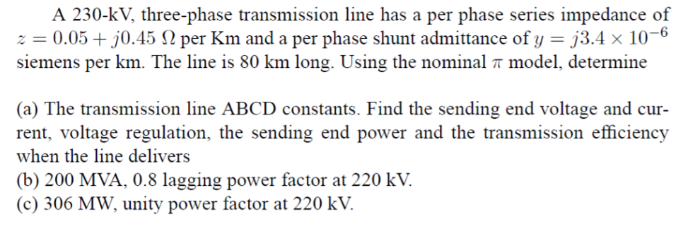 A 230-kV, three-phase transmission line has a per phase series impedance of
-6
per Km and a per phase shunt admittance of y
0.05 + j0.45
siemens per km. The line is 80 km long. Using the nominal π model, determine
73.4 x 10
(a) The transmission line ABCD constants. Find the sending end voltage and cur-
rent, voltage regulation, the sending end power and the transmission efficiency
when the line delivers
(b) 200 MVA, 0.8 lagging power factor at 220 kV.
(c) 306 MW, unity power factor at 220 kV
