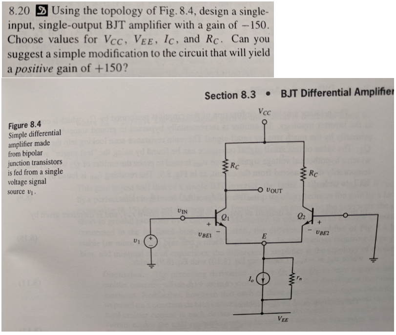 8.20 Using the topology of Fig. 8.4, design a single-
input, single-output BJT amplifier with a gain of -150.
Choose values for Vcc, VEE, Ic, and Rc. Can you
suggest a simple modification to the circuit that will yield
a positive gain of +150?
Section 8.3BJT Differential Amplifier
Vcc
Figure 8.4
Simple differential
amplifier made
from bipolar
junction transistors
is fed from a single
voltage signal
source v
Rc
Rc
O VOUT
UIN
01
UBEL
UBE2
«O
VEE
