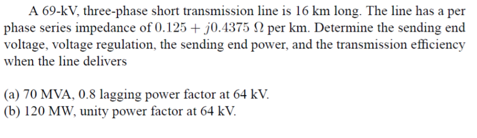 A 69-kV, three-phase short transmission line is 16 km long. The line has a per
phase series impedance of 0.125 +50.4375 Ω per km. Determine the sending end
voltage, voltage regulation, the sending end power, and the transmission efficiency
when the line delivers
(a) 70 MVA, 0.8 lagging power factor at 64 kV.
(b) 120 MW, unity power factor at 64 kV.
