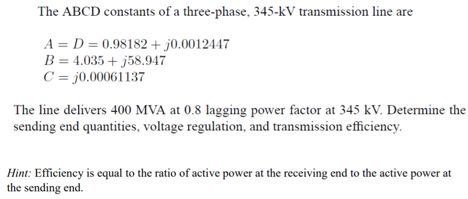 The ABCD constants of a three-phase, 345-kV transmission line are
A-D-0.98 182 + 10.00 12447
B-4.035 + j58947
C j0.00061137
The line delivers 400 MVA at 0.8 lagging power factor at 345 kV. Determine the
sending end quantities, voltage regulation, and transmission efficiency.
Hint: Efficiency is equal to the ratio of active power at the receiving end to the active power at
the sending end.
