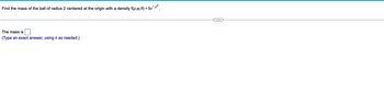 **Problem Description:**

Find the mass of the ball of radius 2 centered at the origin with a density \( f(\rho, \varphi, \theta) = 5e^{-\rho^3} \).

**Equation:**

The mass is [ ].  
(Type an exact answer, using \(\pi\) as needed.)

**Explanation for Solving:**

To find the mass, we need to integrate the given density function over the volume of the ball. The function is given in spherical coordinates:

- \(\rho\) is the radial distance from the origin.
- \(\varphi\) is the polar angle.
- \(\theta\) is the azimuthal angle.

The mass \( M \) of the ball can be calculated using the triple integral in spherical coordinates:

\[
M = \int \int \int_V f(\rho, \varphi, \theta) \cdot \rho^2 \sin \varphi \, d\rho \, d\varphi \, d\theta
\]

Where the integration limits are:

- \(0 \leq \rho \leq 2\) (radius of the ball),
- \(0 \leq \varphi \leq \pi\),
- \(0 \leq \theta \leq 2\pi\).

The density function is \( f(\rho, \varphi, \theta) = 5e^{-\rho^3} \). Plug this into the integration and solve to find the mass.