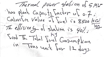 Thermal power station of 5MW
• has plant capacity factor of 0.7;
Calorife Value of fuel is 8500 kcal
"The efficiens of station is 40%;
kg
Find The Total Fuel Consumption
in Tons unit for 12 days.
Tag