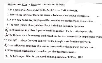 Q.1. Answer True or False and correct errors if found
1. In a certain Op-Amp. if Ad=3500, Ac=0.35, the CMRR=100dB.
2. The voltage series feedback can increase both input and output impedances.
3. A two-pole Sallen-Key high-pass filter contains one capacitor and two resistors.
4. The main feature of a crystal oscillator is the high frequency operation.
Each transistor in a class B power amplifier conducts for the entire input cycle.
✓ The Q-point must be centered on the load line for maximum class A output signal swing
7. The differentiator Op-Amp can convert the triangle waveform into sinewave.
✗Class AB power amplifier eliminates crossover distortion found in pure class A.
9. Wien-bridge oscillators are based on positive feedback circuits.
10. The band-reject filter is composed of multiplication of LPF and HPF.