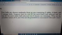 A week 9.pdf
A PROBABLİTYHW3Questions a PROBABLÍTYHW3Quest X
->
O file//C:/Users/maskara/Desktop/PROBABLĪTYHW3Questions.pdf
12 |p
OSayfaya sığdır
DSayfa görünümü A) Sesli oku
L Not ekle
5)
Two balls are chosen randomly from an urn containing 8 white, 4 black, and
2 orange balls. Suppose that we win $2 for each black ball selected and we
lose $1 for each white ball selected. Let X denote our winnings. What are the
possible values of X, and what are the probabilities associated with each value?
1440
9Aramak için buraya yazin
