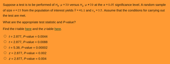 Suppose a test is to be performed of H₁: = 39 versus H₁
#39 at the α = 0.05 significance level. A random sample
of size n = 23 from the population of interest yields = 41.1 and sx = 3.5. Assume that the conditions for carrying out
the test are met.
What are the appropriate test statistic and P-value?
Find the t-table here and the z-table here.
t = 2.877, P-value = 0.0044
O t = 2.877, P-value = 0.0088
O t= 5.38, P-value = 0.00002
z = 2.877, P-value = 0.002
O z = 2.877, P-value = 0.004