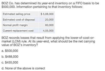 BOZ Co. has determined its year-end inventory on a FIFO basis to be
$500,000. Information pertaining to that inventory follows:
Estimated selling price
Estimated cost of disposal
Normal profit margin
Current replacement cost
$ 5,08,000
20,000
60,000
4,55,000
BOZ records losses that result from applying the lower-of-cost-or-
market (LCM) rule. At its year-end, what should be the net carrying
value of BOZ's inventory?
a. $500,000
b. $488,000
c. $455,000
d. None of the above is correct