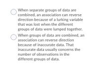 When separate groups of data are
combined, an association can reverse
direction because of a lurking variable
that was lost when the different
groups of data were lumped together.
When groups of data are combined, an
association can reverse direction
because of inaccurate data. That
inaccurate data usually concerns the
number of observations in the
different groups of data.
