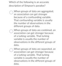 Which of the following is an accurate
description of Simpson's paradox?
When groups of data are aggregated,
an association can get stronger
because of a confounding variable.
That confounding variable is usually
the number of observations in the
different groups of data.
When groups of data are combined, an
association can get stronger because
of a lurking variable. That lurking
variable is usually the number of
observations in the different groups of
data.
When groups of data are separated, an
association can get stronger because
of a lurking variable. That lurking
variable is usually the number of
observations in the different groups of
data.
