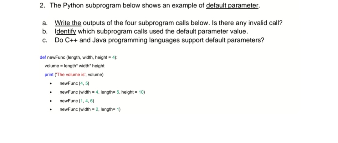 The Python subprogram below shows an example of default parameter.

**Instructions:**

a. *Write* the outputs of the four subprogram calls below. Is there any invalid call?  
b. *Identify* which subprogram calls used the default parameter value.  
c. Do C++ and Java programming languages support default parameters?

**Subprogram:**

```python
def newFunc(length, width, height=4):
    volume = length * width * height
    print('The volume is', volume)

# Subprogram calls:
newFunc(4, 5)
newFunc(width=4, length=5, height=10)
newFunc(1, 4, 6)
newFunc(width=2, length=1)
```
**Analysis:**

- **First Call:** `newFunc(4, 5)` - Uses the default height of 4. The output is "The volume is 80."
- **Second Call:** `newFunc(width=4, length=5, height=10)` - Does not use the default. The output is "The volume is 200."
- **Third Call:** `newFunc(1, 4, 6)` - Does not use the default. The output is "The volume is 24."
- **Fourth Call:** `newFunc(width=2, length=1)` - Uses the default height of 4. The output is "The volume is 8."

**Invalid Call:** None of the calls are invalid.

**Default Parameter Usage:** First and fourth calls use the default parameter value.

**C++ and Java Support:**

- **C++** supports default parameters.
- **Java** does not support default parameters directly but can achieve similar behavior using method overloading.