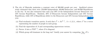 3. The city of Mawroke maintains a constant voter population of 300,000 people per year. A political science study estimated that there were 150,000 Independents, 90,000 Democrats, and 60,000 Republicans in the city. It was also estimated that each year 20% of the Independents become Democrats and 10% become Republicans. Similarly, 20% of Democrats become Independents and 10% become Republicans, while 10% of Republicans defect to the Democrats and 10% become Independents each year.

(a) Find the stochastic transition matrix \( A \) such that \( x^k = A x^{k-1} \), \( k = 1, 2, 3, \ldots \), where \( x^k \) is a vector representing the number of people in each group.

(b) Find the eigenvalues of \( A \) and corresponding eigenvectors.

(c) Factor \( A \) into a \( PDP^{-1} \), where \( D \) is diagonal.

(d) Which group will dominate in the long run? Justify your answer by computing \( \lim_{n \to \infty} A^n x \).

(Note: Above all, a blue stain or mark is present on the right side of the text.)