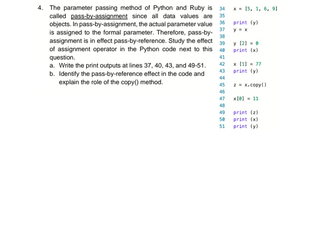 **Parameter Passing in Python and Ruby**

The parameter passing method of Python and Ruby is known as **pass-by-assignment** since all data values are objects. In pass-by-assignment, the actual parameter value is assigned to the formal parameter. Therefore, pass-by-assignment effectively behaves like pass-by-reference. 

The following Python code demonstrates this technique and the effect of the assignment operator:

```python
34. x = [5, 1, 6, 9]
35. print(y)
36. y = x
37. y[2] = 0
38. print(x)
39. x[1] = 77
40. print(y)
41. z = x.copy()
42. x[0] = 11
43. print(z)
44. print(x)
45. print(y)
```

**Tasks:**

a. **Write the print outputs at lines 37, 40, 43, and 49-51.**

   - At line 37: `print(y)` outputs nothing initially as `y` hasn't been defined yet before being assigned on line 36.
   - At line 38: `print(x)` outputs `[5, 1, 0, 9]` because `y[2]` is set to `0` affecting `x`.
   - At line 40: `print(y)` outputs `[5, 77, 0, 9]` because `x[1]` is set to `77` affecting `y`.

b. **Identify the pass-by-reference effect in the code and explain the role of the `copy()` method.**

   - The pass-by-reference effect is visible when both `x` and `y` are modified through each other because they reference the same list object initially.
   - The `copy()` method is used to create a shallow copy of `x`, assigning it to `z` so further changes to `x` do not affect `z`. This is why `print(z)` at line 43 outputs `[5, 77, 0, 9]` while `print(x)` outputs `[11, 77, 0, 9]` at line 44 after setting `x[0] = 11`.

This demonstration shows how changes to a mutable object, like a list, affect all references to that object unless a distinct copy is made.