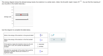 This energy diagram shows the allowed energy levels of an electron in a certain atom. (Note: the SI prefix 'zepto' means 10
any SI prefix in the ALEKS Data tab.)
energy (ZJ)
1400
1200
1000
800
600
A
400
200
0
Use this diagram to complete the table below.
What is the energy of the electron in the ground state?
ZJ
☐ x10
☑
What is the energy of the electron in the first excited
state?
If the electron makes the transition shown by the red
arrow, from C to B, will a photon be absorbed or
emitted?
Calculate the wavelength of the photon that would be
absorbed or emitted. Round your answer to 3
significant digits.
☐ ZJ
absorbed
emitted
☐
um
21
. You can find the meaning of