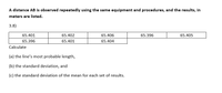 A distance AB is observed repeatedly using the same equipment and procedures, and the results, in
meters are listed.
3.8)
65.401
65.402
65.406
65.396
65.405
65.396
65.401
65.404
Calculate
(a) the line's most probable length,
(b) the standard deviation, and
(c) the standard deviation of the mean for each set of results.
