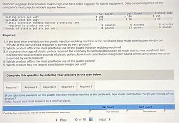 Outdoor Luggage, Incorporated, makes high-end hard-sided luggage for sports equipment. Data concerning three of the
company's most popular models appear below:
Selling price per unit
Variable cost per unit
Plastic injection molding machine processing time
required to produce one unit
Pounds of plastic pellets per unit
Ski Guard
Contribution marnin ner minute of the constrained resu
$ 290.
$185
Complete this question by entering your answers in the tabs below.
Required 5
< Prev
12 minutes
10 pounds
Required:
1. If the total time available on the plastic injection molding machine is the constraint, how much contribution margin per
minute of the constrained resource is earned by each product?
2. Which product offers the most profitable use of the plastic injection molding machine?
10 of 18
3. If a severe shortage of plastic pellets required the company to cut back production so much that its new constraint has
become the total available pounds of plastic pellets, how much contribution margin per pound of the constrained resource
is earned by each product?
4. Which product offers the most profitable use of the plastic pellets?
5. Which product has the largest contribution margin per unit?
Golf Guard
$ 190
$ 90
Required 1
Required 2
Required 3 Required 4
If the total time available on the plastic injection molding machine is the constraint, how much contribution margin per minute of the
product?
Note: Round your final answers to 2 decimal places.
Ski Guard
6 minutes
13 pounds
ner minute
Next >
Fishing Guar
$ 215
$ 90
8 minutes
9 pounds
Golf Guard
Iner minute
