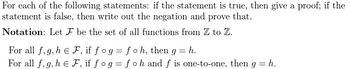 For each of the following statements: if the statement is true, then give a proof; if the
statement is false, then write out the negation and prove that.
Notation: Let F be the set of all functions from Z to Z.
For all f, g, h = F, if fog=foh, then g = h.
For all f, g, h EF, if fog=fo h and f is one-to-one, then g = h.