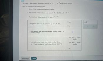 At - 18.5 °C the pressure equilibrium constant K = 3.7 × 105 for a certain reaction.
Here are some facts about the reaction:
. Some of the reactants are liquids and solids.
-1
• The constant pressure molar heat capacity C = 2.66 J mol K.
• The initial rate of the reaction is 10. mol·LS.
Yes.
Using these facts, can you calculate K at -38. °C?
No.
If you said yes, then enter your answer at right. Round it to
2 significant digits.
0
If you said no, can you at least decide whether K at
-38. °C will be bigger or smaller than K, at -18.5 °C?
Explanation
Check
Yes, and K, will be
bigger.
Yes, and Kp
will be
smaller.
No.
X
G
2024 McGraw Hill LLC. All Rights Reserved. Terms of