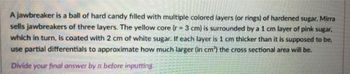 A jawbreaker is a ball of hard candy filled with multiple colored layers (or rings) of hardened sugar. Mirra
sells jawbreakers of three layers. The yellow core (r-3 cm) is surrounded by a 1 cm layer of pink sugar,
which in turn, is coated with 2 cm of white sugar. If each layer is 1 cm thicker than it is supposed to be,
use partial differentials to approximate how much larger (in cm³) the cross sectional area will be.
Divide your final answer by n before inputting.