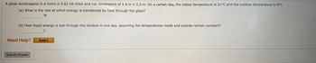 A glass windowpane in a home is 0.62 cm thick and has dimensions of 1.4 m x 2.3m. On a certain day, the indoor temperature is 21°C and the outdoor temperature is 0ºC.
(a) What is the rate at which energy is transferred by heat through the glass?
(b) How much energy is lost through the window in one day, assuming the temperatures inside and outside remain constant?
Need Help?
Readi
Submit Answer