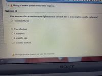 Moving to another question will save this response.
Question 15
What term describes a consistent natural phenomenon for which there is an incomplete scientific explanation?
O 1. scientific theory
O 2. law of nature
3. hypothesis
4. scientific law
O 5. scientific method
A Moving to another question will save this response.
AR
SONY
