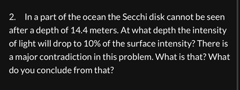 2. In a part of the ocean the Secchi disk cannot be seen
after a depth of 14.4 meters. At what depth the intensity
of light will drop to 10% of the surface intensity? There is
a major contradiction in this problem. What is that? What
do you conclude from that?