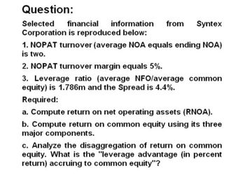 Question:
Selected financial information
Corporation is reproduced below:
from Syntex
1. NOPAT turnover (average NOA equals ending NOA)
is two.
2. NOPAT turnover margin equals 5%.
3. Leverage ratio (average NFO/average common
equity) is 1.786m and the Spread is 4.4%.
Required:
a. Compute return on net operating assets (RNOA).
b. Compute return on common equity using its three
major components.
c. Analyze the disaggregation of return on common
equity. What is the "leverage advantage (in percent
return) accruing to common equity"?