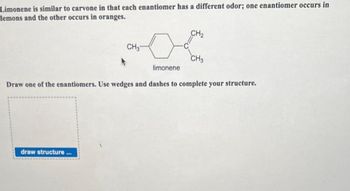 Limonene is similar to carvone in that each enantiomer has a different odor; one enantiomer occurs in
lemons and the other occurs in oranges.
CH₂-
draw structure...
CH₂
CH3
limonene
Draw one of the enantiomers. Use wedges and dashes to complete your structure.