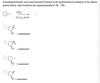 If deuterated borane were used instead of borane in the hydroboration oxidation of the alkene
shown below, what would be the expected product? (D = ²H)
D
OH
1) BD 3
2) H₂O₂, NaOH
orto
OH
od
+ enantiomer
+ enantiomer
OD + enantiomer
OD + enantiomer
?