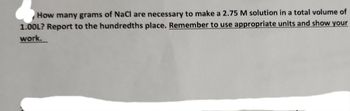 How many grams of NaCl are necessary to make a 2.75 M solution in a total volume of
1.00L? Report to the hundredths place. Remember to use appropriate units and show your
work.