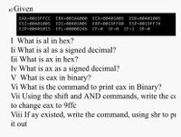 ### Assembly Registers and Binary Operations

#### Given:
- **EAX=0019FFCC** 
- **EBX=003AA000** 
- **ECX=00401005** 
- **EDX=00401005** 
- **ESI=00401005** 
- **EDI=00401005** 
- **EBP=0019FF80** 
- **ESP=0019FF74** 
- **EIP=00401015** 
- **EFL=00000246** 
  - **CF=0** 
  - **SF=0** 
  - **ZF=1** 
  - **OF=0**

#### Questions:

I. **What is AL in hex?**

II. **What is AL as a signed decimal?**

III. **What is AX in hex?**

IV. **What is AX as a signed decimal?**

V. **What is EAX in binary?**

VI. **What is the command to print EAX in binary?**

VII. **Using the shift and AND commands, write the code to change EAX to 9FFC.**

VIII. **If AX existed, write the command, using SHR, to print it out.**

---

This page explores the conversion and interpretation of assembly language register values. It involves translating hexadecimal values of specific registers into other forms, such as binary and signed decimal, and utilizing bitwise operations to achieve specified outcomes.