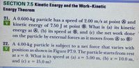 SECTION 7.5 Kinetic Energy and the Work-Kinetic
Energy Theorem
21. A 0.600-kg particle has a speed of 2.00 m/s at point A and
V kinetic energy of 7.50 J at point B. What is (a) its kinetic
cnergy at 0, (b) its speed at 0, and (c) the net work done
on the particle by external forces as it moves from @ to 8?
22. A 4.00-kg particle is subject to a net force that varies with
V position as shown in Figure P7.9. The particle starts from rest
at x= 0. What is its speed at (a) x= 5.00 m, (b) x= 10.0 m,
and (c) x =
15.0 m?
