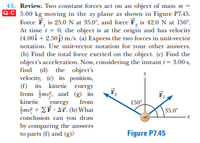 45. Review. Two constant forces act on an object of mass m =
QiC 5.00 kg moving in the xy plane as shown in Figure P7.45.
Force F, is 25.0N at 35.0°, and force F, is 42.0 N at 150°.
At time t = 0, the object is at the origin and has velocity
(4.00i + 2.50j) m/s. (a) Express the two forces in unit-vector
notation. Use unit-vector notation for your other answers.
(b) Find the total force exerted on the object. (c) Find the
object's acceleration. Now, considering the instant t= 3.00 s,
find (d) the object's
velocity, (e) its position,
(f) its kinetic energy
from m, and (g) its
F,
kinetic
energy
from
150
Imi + EF - AT. (h) What
conclusion can you draw
by comparing the answers
to parts (f) and (g)?
35.0°
Figure P7.45
