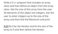 **Title: C++ Programming Task: Implementing an Array Class**

**Objective:**

Write a C++ program that includes an array class and then defines an object from the array class. The program should:

1. Get the size of this array from the user.
2. Ensure all elements of this object are integers.
3. Prompt the user to enter integers up to the size of the array.
4. Find the maximum integer in the array and print it.

**Instructions:**

1. Define a class to represent an array of integers.
2. Implement a constructor to initialize the array size and allocate memory.
3. Use a function to get the array element values from the user.
4. Implement a function to find and return the maximum value in the array.
5. Ensure the use of iterators to handle elements within the array.

**Note:**
- Fix the size of the array to 5 elements and then define the iterator to iterate through the array.

**Key Points:**
- Understand class and object creation in C++.
- Gain practice in using iterators for array traversal.
- Leverage input/output functions to interact with the user.
- Use logic to determine and print the maximum value from the array.

Explore the code implementation to reinforce these concepts and solidify your understanding of arrays and iterators in C++.