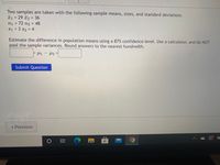 Two samples are taken with the following sample means, sizes, and standard deviations
x1 = 29 2 36
n1 = 72 n2 = 48
S1 = 3 s2 = 4
Estimate the difference in population means using a 87% confidence level. Use a calculator, and do NOT
pool the sample variances. Round answers to the nearest hundredth.
-
Submit Question
- Previous
