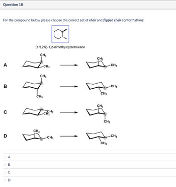 Question 18
For the compound below please choose the correct set of chair and flipped chair conformations:
(1R,2R)-1,2-dimethylcyclohexane
CH3
A
-CH3
CH3
B
CH3
0
CH3
CH3
-CH3
CH3
CH3
✓ CHCH 3
D
CH3
O A
OB
ОС
D
CH3
CH3
CH3
CH3