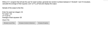 Write a C++ program that will ask the user for seed number, generate two random numbers between [1-10] (both 1 and 10 included),
calculate the average of their squares: ave= (x1^2_x2^2)/2,and display the output.
Sample of the output is like this:
Enter the seed (an integer): 33
For seed = 33:
x1 = 4,x2= 6
Average of their squares= 26
Attach File
Browse Local Files
Browse Content Collection
Browse Dropbox