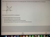 Teddy is writing a proof about the figure shown on the coordinate plane below. He wants to show that quadrilateral WXYZ is a parallelogram.
W
Y
Which statement proves that WXYZ is a parallelogram?
O how that segments WX and YZ have equal slopes.
O Show that segments WX and YZ have equal lengths.
O Show that the midpoints of segments WY and XZ are the same point.
O Show that segments WX and XY have slopes that are opposite reciprocals of each other.
Pause
Previous
147
FEB
19
