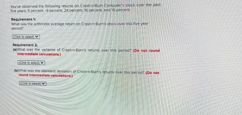 You've observed the following returns on Crash-n-Burn Computer's stock over the past
five years: 5 percent, -9 percent, 24 percent, 16 percent, and 16 percent.
Requirement 1:
What was the arithmetic average return on Crash-n-Burn's stock over this five year
period?
(Click to select)
Requirement 2:
(a) What was the variance of Crash-n-Burn's returns over this period? (Do not round
Intermediate calculations.)
(Click to select)
(b)What was the standard deviation of Crash-n-Burn's returns over this period? (Do not
round Intermediate calculations.)
(Click to select)