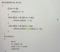 int ack(int m, int n)
if (m == 0){
return n+ 1;
else if((m > 0) && (n == 0)){
return ack(m - 1, 1);
else if((m > 0) && (n > 0)){
return ack(m - 1, ack(m, n- 1));
int main()
int a;
a = ack(1, 3);
%3D
cout << a << endl;
return 0;
