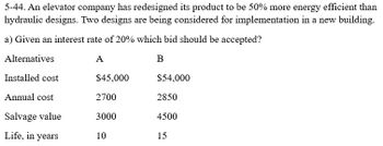 5-44. An elevator company has redesigned its product to be 50% more energy efficient than
hydraulic designs. Two designs are being considered for implementation in a new building.
a) Given an interest rate of 20% which bid should be accepted?
Alternatives
A
B
Installed cost
Annual cost
Salvage value
Life, in years
$45,000
2700
3000
10
$54,000
2850
4500
15