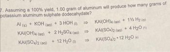 7. Assuming a 100% yield, 1.00 gram of aluminum will produce how many grams of
potassium aluminum sulphate dodecahydate?
Al (s) + KOH (aq) + 3 HOH (1)
KAI(OH)4 (aq) + 2 H₂SO4 (aq)
KAI(SO4)2 (aq) + 12 H₂O (1)
⇒
KAI(OH)4 (ag) + 1½ H₂ (a)
KAI(SO4)2 (aq) + 4 H₂O (1)
KAI(SO4)2 12 H2₂0 (s)