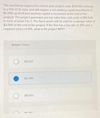 The machinery required for a three year project costs $20,000, belongs
in a 15% CCA class, and will require a net working capital investment of
$5,000 up-front (net working capital is recovered at the end of the
project). The project generates pre-tax sales less cash costs of $15,500
in each of years 1 to 3. The fixed assets will be sold for a salvage value of
$2,000 at the end of the project. If the firm has a tax rate of 35% and a
required return of 10%, what is the project NPV?
Multiple Choice
O $12,021
$12,446
$10,432
to 200