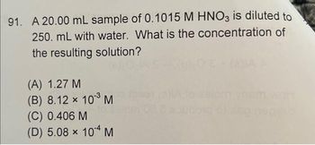 91. A 20.00 mL sample of 0.1015 M HNO3 is diluted to
250. mL with water. What is the concentration of
the resulting solution?
(A) 1.27 M
(B) 8.12 × 10³ M
(C) 0.406 M
(D) 5.08 × 10-4 M
soubous or