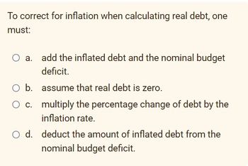 To correct for inflation when calculating real debt, one
must:
O b.
O c.
add the inflated debt and the nominal budget
deficit.
assume that real debt is zero.
multiply the percentage change of debt by the
inflation rate.
O d. deduct the amount of inflated debt from the
nominal budget deficit.