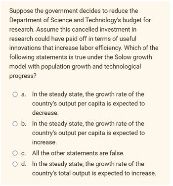 Suppose the government decides to reduce the
Department of Science and Technology's budget for
research. Assume this cancelled investment in
research could have paid off in terms of useful
innovations that increase labor efficiency. Which of the
following statements is true under the Solow growth
model with population growth and technological
progress?
In the steady state, the growth rate of the
country's output per capita is expected to
decrease.
O b. In the steady state, the growth rate of the
country's output per capita is expected to
increase.
O c.
All the other statements are false.
d.
In the steady state, the growth rate of the
country's total output is expected to increase.