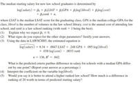 The median starting salary for new law school graduates is determined by
log(salary) = Bo + B,LSAT + B,GPA + Bzlog(libvol) + Balog(cost)
+ Bsrank + u,
where LSAT is the median LSAT score for the graduating class, GPA is the median college GPA for the
class, libvol is the number of volumes in the law school library, cost is the annual cost of attending law
school, and rank is a law school ranking (with rank = 1 being the best).
(1) Explain why we expect ß; < 0.
(2) What signs do you expect for the other slope parameters? Justify your answers.
(3) Using the data in LAWSCH85, the estimated equation is
log(salary) = 8.34 + .0047 LSAT + .248 GPA + .095 log(libvol)
+ .038 log(cost) - .0033 rank
n = 136, R? = .842.
What is the predicted ceteris paribus difference in salary for schools with a median GPA differ-
ent by one point? (Report your answer as a percentage.)
(4) Interpret the coefficient on the variable log(libvol).
(5) Would you say it is better to attend a higher ranked law school? How much is a difference in
ranking of 20 worth in terms of predicted starting salary?
