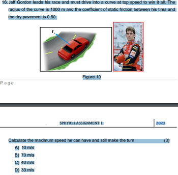 16. Jeff Gordon leads his race and must drive into a curve at top speed to win it all. The
radius of the curve is 1000 m and the coefficient of static friction between his tires and
the dry pavement is 0.50
Page
Figure 10
B) 70 m/s
C) 40 m/s
D) 33 m/s
SPHY011 ASSIGNMENT 1
MALAK
YE
Calculate the maximum speed he can have and still make the turn
A) 10 m/s
BLISK
www.clastockphoto.com
2023
(3)